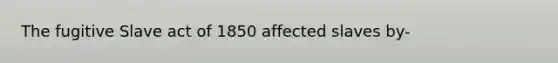 The fugitive Slave act of 1850 affected slaves by-