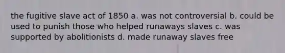 the fugitive slave act of 1850 a. was not controversial b. could be used to punish those who helped runaways slaves c. was supported by abolitionists d. made runaway slaves free