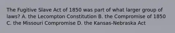 The Fugitive Slave Act of 1850 was part of what larger group of laws? A. the Lecompton Constitution B. the Compromise of 1850 C. the Missouri Compromise D. the Kansas-Nebraska Act