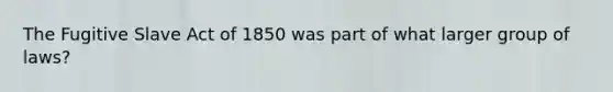 The Fugitive Slave Act of 1850 was part of what larger group of laws?