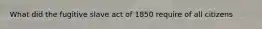 What did the fugitive slave act of 1850 require of all citizens