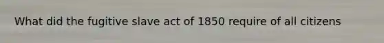 What did the fugitive slave act of 1850 require of all citizens