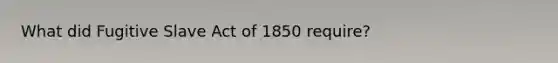 What did Fugitive Slave Act of 1850 require?