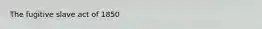 The fugitive slave act of 1850