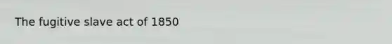 The fugitive slave act of 1850