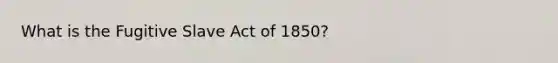 What is the Fugitive Slave Act of 1850?