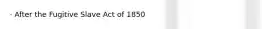 · After the Fugitive Slave Act of 1850