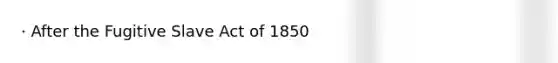 · After the Fugitive Slave Act of 1850