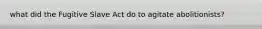 what did the Fugitive Slave Act do to agitate abolitionists?