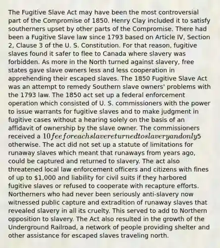 The Fugitive Slave Act may have been the most controversial part of the Compromise of 1850. Henry Clay included it to satisfy southerners upset by other parts of the Compromise. There had been a Fugitive Slave law since 1793 based on Article IV, Section 2, Clause 3 of the U. S. Constitution. For that reason, fugitive slaves found it safer to flee to Canada where slavery was forbidden. As more in the North turned against slavery, free states gave slave owners less and less cooperation in apprehending their escaped slaves. The 1850 Fugitive Slave Act was an attempt to remedy Southern slave owners' problems with the 1793 law. The 1850 act set up a federal enforcement operation which consisted of U. S. commissioners with the power to issue warrants for fugitive slaves and to make judgment in fugitive cases without a hearing solely on the basis of an affidavit of ownership by the slave owner. The commissioners received a 10 fee for each slave returned to slavery and only5 otherwise. The act did not set up a statute of limitations for runaway slaves which meant that runaways from years ago, could be captured and returned to slavery. The act also threatened local law enforcement officers and citizens with fines of up to 1,000 and liability for civil suits if they harbored fugitive slaves or refused to cooperate with recapture efforts. Northerners who had never been seriously anti-slavery now witnessed public capture and extradition of runaway slaves that revealed slavery in all its cruelty. This served to add to Northern opposition to slavery. The Act also resulted in the growth of the Underground Railroad, a network of people providing shelter and other assistance for escaped slaves traveling north.