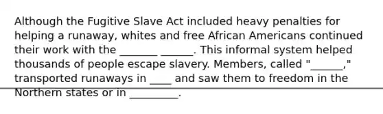 Although the Fugitive Slave Act included heavy penalties for helping a runaway, whites and free African Americans continued their work with the _______ ______. This informal system helped thousands of people escape slavery. Members, called "______," transported runaways in ____ and saw them to freedom in the Northern states or in _________.