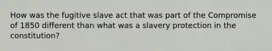 How was the fugitive slave act that was part of the <a href='https://www.questionai.com/knowledge/kvIKPiDs5Q-compromise-of-1850' class='anchor-knowledge'>compromise of 1850</a> different than what was a slavery protection in the constitution?