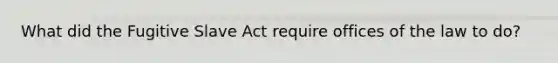 What did the Fugitive Slave Act require offices of the law to do?