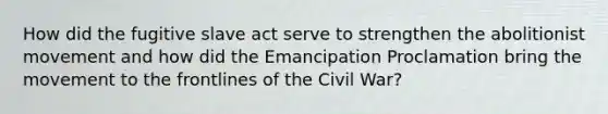 How did the fugitive slave act serve to strengthen the abolitionist movement and how did the Emancipation Proclamation bring the movement to the frontlines of the Civil War?