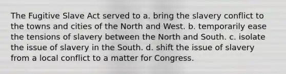 The Fugitive Slave Act served to a. bring the slavery conflict to the towns and cities of the North and West. b. temporarily ease the tensions of slavery between the North and South. c. isolate the issue of slavery in the South. d. shift the issue of slavery from a local conflict to a matter for Congress.