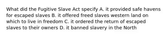 What did the Fugitive Slave Act specify A. it provided safe havens for escaped slaves B. it offered freed slaves western land on which to live in freedom C. it ordered the return of escaped slaves to their owners D. it banned slavery in the North