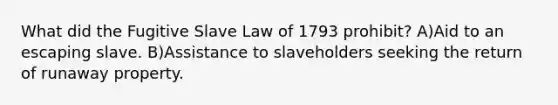 What did the Fugitive Slave Law of 1793 prohibit? A)Aid to an escaping slave. B)Assistance to slaveholders seeking the return of runaway property.