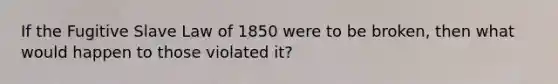 If the Fugitive Slave Law of 1850 were to be broken, then what would happen to those violated it?