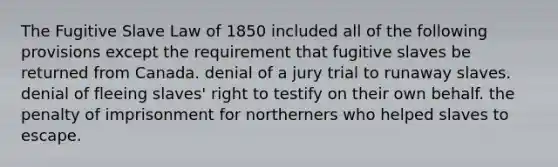 The Fugitive Slave Law of 1850 included all of the following provisions except the requirement that fugitive slaves be returned from Canada. denial of a jury trial to runaway slaves. denial of fleeing slaves' right to testify on their own behalf. the penalty of imprisonment for northerners who helped slaves to escape.