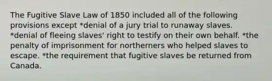 The Fugitive Slave Law of 1850 included all of the following provisions except *denial of a jury trial to runaway slaves. *denial of fleeing slaves' right to testify on their own behalf. *the penalty of imprisonment for northerners who helped slaves to escape. *the requirement that fugitive slaves be returned from Canada.