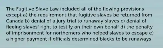 The Fugitive Slave Law included all of the flowing provisions except a) the requirement that fugitive slaves be returned from Canada b) denial of a jury trial to runaway slaves c) denial of fleeing slaves' right to testify on their own behalf d) the penalty of imprisonment for northerners who helped slaves to escape e) a higher payment if officials determined blacks to be runaways