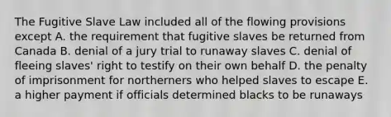 The Fugitive Slave Law included all of the flowing provisions except A. the requirement that fugitive slaves be returned from Canada B. denial of a jury trial to runaway slaves C. denial of fleeing slaves' right to testify on their own behalf D. the penalty of imprisonment for northerners who helped slaves to escape E. a higher payment if officials determined blacks to be runaways