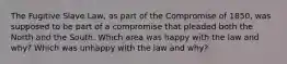 The Fugitive Slave Law, as part of the Compromise of 1850, was supposed to be part of a compromise that pleaded both the North and the South. Which area was happy with the law and why? Which was unhappy with the law and why?