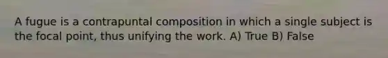 A fugue is a contrapuntal composition in which a single subject is the focal point, thus unifying the work. A) True B) False