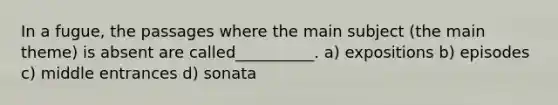 In a fugue, the passages where the main subject (the main theme) is absent are called__________. a) expositions b) episodes c) middle entrances d) sonata