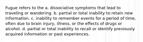 Fugue refers to the a. dissociative symptoms that lead to traveling or wandering. b. partial or total inability to retain new information. c. inability to remember events for a period of time, often due to brain injury, illness, or the effects of drugs or alcohol. d. partial or total inability to recall or identify previously acquired information or past experiences.