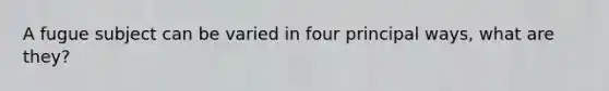A fugue subject can be varied in four principal ways, what are they?