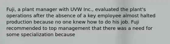 Fuji, a plant manager with UVW Inc., evaluated the plant's operations after the absence of a key employee almost halted production because no one knew how to do his job. Fuji recommended to top management that there was a need for some specialization because