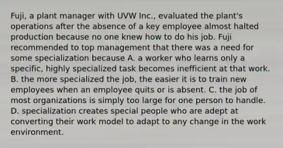 Fuji, a plant manager with UVW Inc., evaluated the plant's operations after the absence of a key employee almost halted production because no one knew how to do his job. Fuji recommended to top management that there was a need for some specialization because A. a worker who learns only a specific, highly specialized task becomes inefficient at that work. B. the more specialized the job, the easier it is to train new employees when an employee quits or is absent. C. the job of most organizations is simply too large for one person to handle. D. specialization creates special people who are adept at converting their work model to adapt to any change in the work environment.