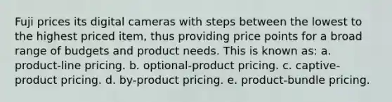 Fuji prices its digital cameras with steps between the lowest to the highest priced item, thus providing price points for a broad range of budgets and product needs. This is known as: a. product-line pricing. b. optional-product pricing. c. captive-product pricing. d. by-product pricing. e. product-bundle pricing.