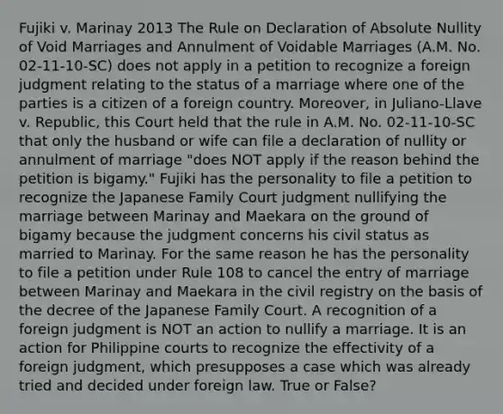 Fujiki v. Marinay 2013 The Rule on Declaration of Absolute Nullity of Void Marriages and Annulment of Voidable Marriages (A.M. No. 02-11-10-SC) does not apply in a petition to recognize a foreign judgment relating to the status of a marriage where one of the parties is a citizen of a foreign country. Moreover, in Juliano-Llave v. Republic, this Court held that the rule in A.M. No. 02-11-10-SC that only the husband or wife can file a declaration of nullity or annulment of marriage "does NOT apply if the reason behind the petition is bigamy." Fujiki has the personality to file a petition to recognize the Japanese Family Court judgment nullifying the marriage between Marinay and Maekara on the ground of bigamy because the judgment concerns his civil status as married to Marinay. For the same reason he has the personality to file a petition under Rule 108 to cancel the entry of marriage between Marinay and Maekara in the civil registry on the basis of the decree of the Japanese Family Court. A recognition of a foreign judgment is NOT an action to nullify a marriage. It is an action for Philippine courts to recognize the effectivity of a foreign judgment, which presupposes a case which was already tried and decided under foreign law. True or False?