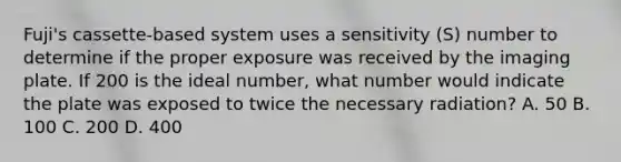 Fuji's cassette-based system uses a sensitivity (S) number to determine if the proper exposure was received by the imaging plate. If 200 is the ideal number, what number would indicate the plate was exposed to twice the necessary radiation? A. 50 B. 100 C. 200 D. 400