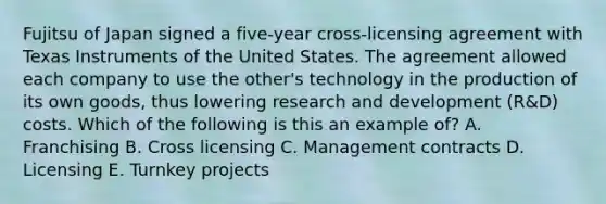 Fujitsu of Japan signed a​ five-year cross-licensing agreement with Texas Instruments of the United States. The agreement allowed each company to use the​ other's technology in the production of its own​ goods, thus lowering research and development​ (R&D) costs. Which of the following is this an example​ of? A. Franchising B. Cross licensing C. Management contracts D. Licensing E. Turnkey projects