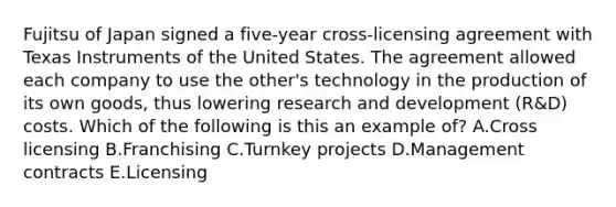 Fujitsu of Japan signed a​ five-year cross-licensing agreement with Texas Instruments of the United States. The agreement allowed each company to use the​ other's technology in the production of its own​ goods, thus lowering research and development​ (R&D) costs. Which of the following is this an example​ of? A.Cross licensing B.Franchising C.Turnkey projects D.Management contracts E.Licensing