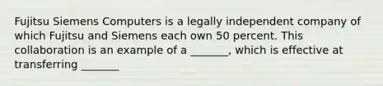 Fujitsu Siemens Computers is a legally independent company of which Fujitsu and Siemens each own 50 percent. This collaboration is an example of a _______, which is effective at transferring _______