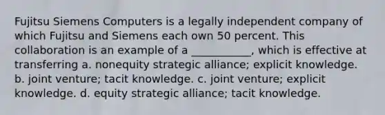 Fujitsu Siemens Computers is a legally independent company of which Fujitsu and Siemens each own 50 percent. This collaboration is an example of a ___________, which is effective at transferring a. nonequity strategic alliance; explicit knowledge. b. joint venture; tacit knowledge. c. joint venture; explicit knowledge. d. equity strategic alliance; tacit knowledge.