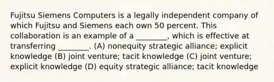 Fujitsu Siemens Computers is a legally independent company of which Fujitsu and Siemens each own 50 percent. This collaboration is an example of a ________, which is effective at transferring ________. (A) nonequity strategic alliance; explicit knowledge (B) joint venture; tacit knowledge (C) joint venture; explicit knowledge (D) equity strategic alliance; tacit knowledge