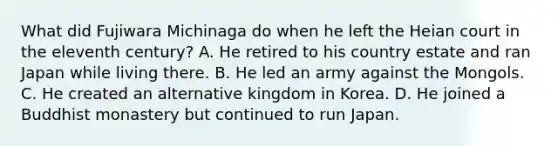 What did Fujiwara Michinaga do when he left the Heian court in the eleventh century? A. He retired to his country estate and ran Japan while living there. B. He led an army against the Mongols. C. He created an alternative kingdom in Korea. D. He joined a Buddhist monastery but continued to run Japan.