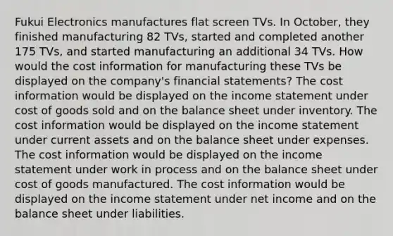 Fukui Electronics manufactures flat screen TVs. In October, they finished manufacturing 82 TVs, started and completed another 175 TVs, and started manufacturing an additional 34 TVs. How would the cost information for manufacturing these TVs be displayed on the company's financial statements? The cost information would be displayed on the income statement under cost of goods sold and on the balance sheet under inventory. The cost information would be displayed on the income statement under current assets and on the balance sheet under expenses. The cost information would be displayed on the income statement under work in process and on the balance sheet under cost of goods manufactured. The cost information would be displayed on the income statement under net income and on the balance sheet under liabilities.