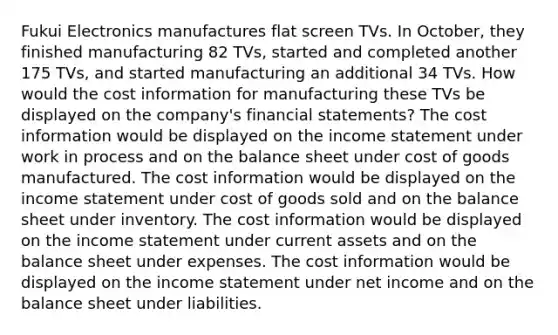 Fukui Electronics manufactures flat screen TVs. In October, they finished manufacturing 82 TVs, started and completed another 175 TVs, and started manufacturing an additional 34 TVs. How would the cost information for manufacturing these TVs be displayed on the company's financial statements? The cost information would be displayed on the income statement under work in process and on the balance sheet under cost of goods manufactured. The cost information would be displayed on the income statement under cost of goods sold and on the balance sheet under inventory. The cost information would be displayed on the income statement under current assets and on the balance sheet under expenses. The cost information would be displayed on the income statement under net income and on the balance sheet under liabilities.