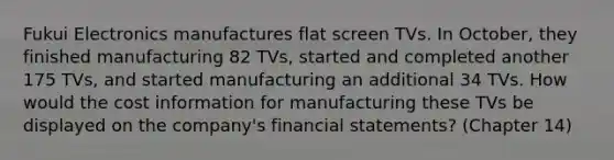 Fukui Electronics manufactures flat screen TVs. In October, they finished manufacturing 82 TVs, started and completed another 175 TVs, and started manufacturing an additional 34 TVs. How would the cost information for manufacturing these TVs be displayed on the company's financial statements? (Chapter 14)