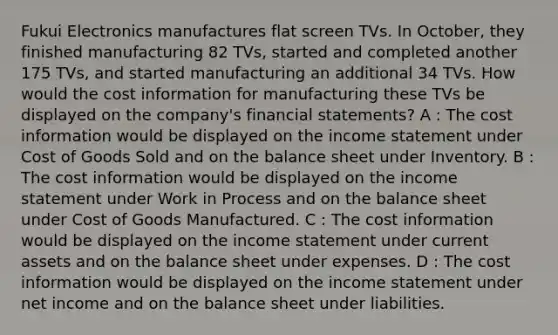 Fukui Electronics manufactures flat screen TVs. In October, they finished manufacturing 82 TVs, started and completed another 175 TVs, and started manufacturing an additional 34 TVs. How would the cost information for manufacturing these TVs be displayed on the company's financial statements? A : The cost information would be displayed on the income statement under Cost of Goods Sold and on the balance sheet under Inventory. B : The cost information would be displayed on the income statement under Work in Process and on the balance sheet under Cost of Goods Manufactured. C : The cost information would be displayed on the income statement under current assets and on the balance sheet under expenses. D : The cost information would be displayed on the income statement under net income and on the balance sheet under liabilities.