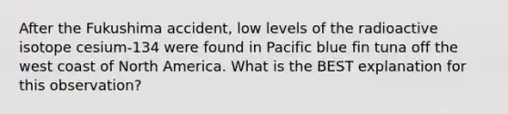 After the Fukushima accident, low levels of the radioactive isotope cesium-134 were found in Pacific blue fin tuna off the west coast of North America. What is the BEST explanation for this observation?