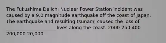 The Fukushima Daiichi Nuclear Power Station incident was caused by a 9.0 magnitude earthquake off the coast of Japan. The earthquake and resulting tsunami caused the loss of _____________________ lives along the coast. 2000 250 400 200,000 20,000