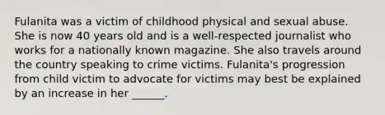 Fulanita was a victim of childhood physical and sexual abuse. She is now 40 years old and is a well-respected journalist who works for a nationally known magazine. She also travels around the country speaking to crime victims. Fulanita's progression from child victim to advocate for victims may best be explained by an increase in her ______.