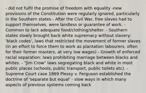 - did not fulfil the promise of freedom with equality -new provisions of the Constitution were regularly ignored, particularly in the Southern states - After the Civil War, free slaves had to support themselves. were landless or guarantee of work. - Common to lack adequate food/clothing/shelter. - Southern states slowly brought back white supremacy without slavery: 'black codes', laws that restricted the movement of former slaves (in an effort to force them to work as plantation labourers, often for their former masters, at very low wages) - Growth of enforced racial separation: laws prohibiting marriage between blacks and whites. - "Jim Crow" laws segregating black and white in most public places (schools, public transport, public toilets etc). - Supreme Court case 1869 Plessy v. Ferguson established the doctrine of 'separate but equal' - slow ways in which many aspects of previous systems coming back